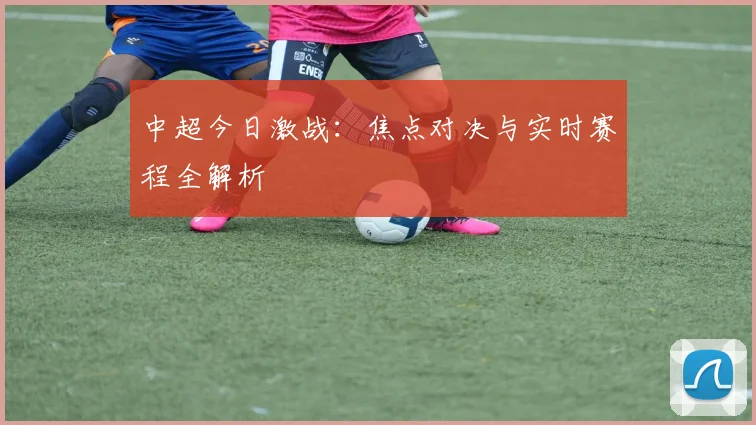 中超今日激战：焦点对决与实时赛程全解析