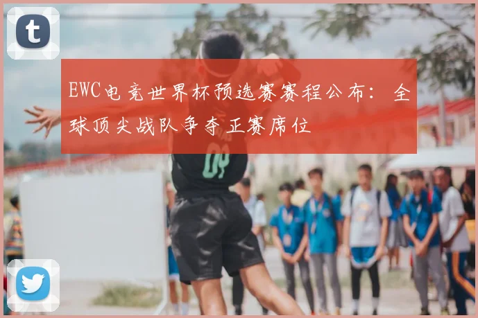 EWC电竞世界杯预选赛赛程公布:全球顶尖战队争夺正赛席位