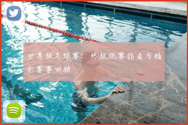 世界级足球赛：终极观赛指南与精彩赛事回顾