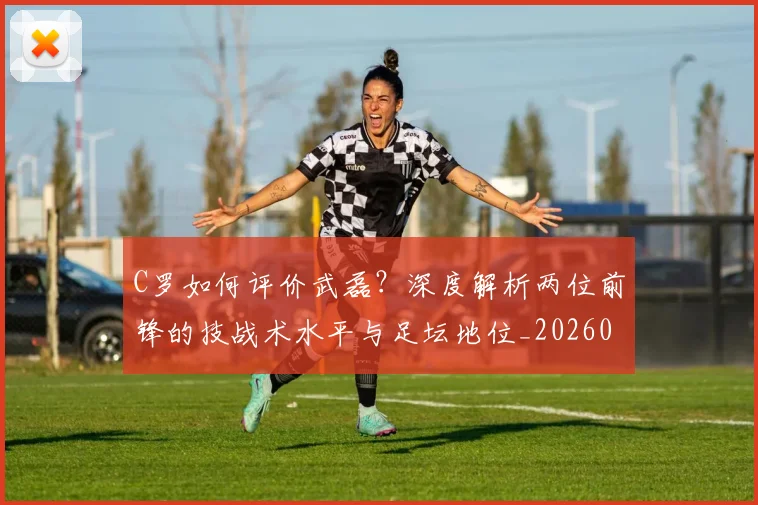 C罗如何评价武磊？深度解析两位前锋的技战术水平与足坛地位_20260608195012